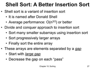 Chapter 10: Sorting 27
Shell Sort: A Better Insertion Sort
• Shell sort is a variant of insertion sort
• It is named after Donald Shell
• Average performance: O(n3/2) or better
• Divide and conquer approach to insertion sort
• Sort many smaller subarrays using insertion sort
• Sort progressively larger arrays
• Finally sort the entire array
• These arrays are elements separated by a gap
• Start with large gap
• Decrease the gap on each “pass”
 
