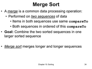 Chapter 10: Sorting 34
Merge Sort
• A merge is a common data processing operation:
• Performed on two sequences of data
• Items in both sequences use same compareTo
• Both sequences in ordered of this compareTo
• Goal: Combine the two sorted sequences in one
larger sorted sequence
• Merge sort merges longer and longer sequences
 