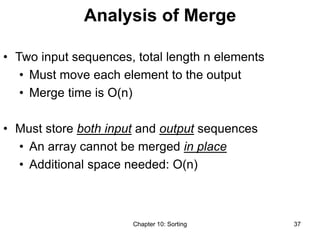 Chapter 10: Sorting 37
Analysis of Merge
• Two input sequences, total length n elements
• Must move each element to the output
• Merge time is O(n)
• Must store both input and output sequences
• An array cannot be merged in place
• Additional space needed: O(n)
 