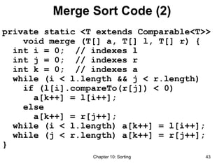 Chapter 10: Sorting 43
Merge Sort Code (2)
private static <T extends Comparable<T>>
void merge (T[] a, T[] l, T[] r) {
int i = 0; // indexes l
int j = 0; // indexes r
int k = 0; // indexes a
while (i < l.length && j < r.length)
if (l[i].compareTo(r[j]) < 0)
a[k++] = l[i++];
else
a[k++] = r[j++];
while (i < l.length) a[k++] = l[i++];
while (j < r.length) a[k++] = r[j++];
}
 