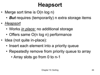 Chapter 10: Sorting 44
Heapsort
• Merge sort time is O(n log n)
• But requires (temporarily) n extra storage items
• Heapsort
• Works in place: no additional storage
• Offers same O(n log n) performance
• Idea (not quite in-place):
• Insert each element into a priority queue
• Repeatedly remove from priority queue to array
• Array slots go from 0 to n-1
 