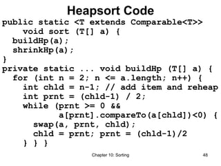 Chapter 10: Sorting 48
Heapsort Code
public static <T extends Comparable<T>>
void sort (T[] a) {
buildHp(a);
shrinkHp(a);
}
private static ... void buildHp (T[] a) {
for (int n = 2; n <= a.length; n++) {
int chld = n-1; // add item and reheap
int prnt = (chld-1) / 2;
while (prnt >= 0 &&
a[prnt].compareTo(a[chld])<0) {
swap(a, prnt, chld);
chld = prnt; prnt = (chld-1)/2
} } }
 
