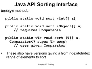 Chapter 10: Sorting 5
Java API Sorting Interface
Arrays methods:
public static void sort (int[] a)
public static void sort (Object[] a)
// requires Comparable
public static <T> void sort (T[] a,
Comparator<? super T> comp)
// uses given Comparator
• These also have versions giving a fromIndex/toIndex
range of elements to sort
 