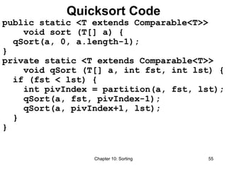 Chapter 10: Sorting 55
Quicksort Code
public static <T extends Comparable<T>>
void sort (T[] a) {
qSort(a, 0, a.length-1);
}
private static <T extends Comparable<T>>
void qSort (T[] a, int fst, int lst) {
if (fst < lst) {
int pivIndex = partition(a, fst, lst);
qSort(a, fst, pivIndex-1);
qSort(a, pivIndex+1, lst);
}
}
 