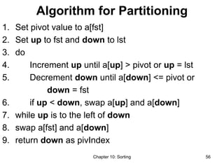 Chapter 10: Sorting 56
Algorithm for Partitioning
1. Set pivot value to a[fst]
2. Set up to fst and down to lst
3. do
4. Increment up until a[up] > pivot or up = lst
5. Decrement down until a[down] <= pivot or
down = fst
6. if up < down, swap a[up] and a[down]
7. while up is to the left of down
8. swap a[fst] and a[down]
9. return down as pivIndex
 