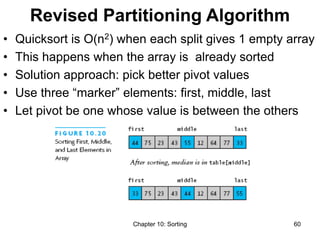 Chapter 10: Sorting 60
Revised Partitioning Algorithm
• Quicksort is O(n2) when each split gives 1 empty array
• This happens when the array is already sorted
• Solution approach: pick better pivot values
• Use three “marker” elements: first, middle, last
• Let pivot be one whose value is between the others
 