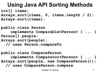 Chapter 10: Sorting 7
Using Java API Sorting Methods
int[] items;
Arrays.sort(items, 0, items.length / 2);
Arrays.sort(items);
public class Person
implements Comparable<Person> { ... }
Person[] people;
Arrays.sort(people);
// uses Person.compareTo
public class ComparePerson
implements Comparator<Person> { ... }
Arrays.sort(people, new ComparePerson());
// uses ComparePerson.compare
 