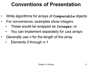 Chapter 10: Sorting 9
Conventions of Presentation
• Write algorithms for arrays of Comparable objects
• For convenience, examples show integers
• These would be wrapped as Integer; or
• You can implement separately for int arrays
• Generally use n for the length of the array
• Elements 0 through n-1
 