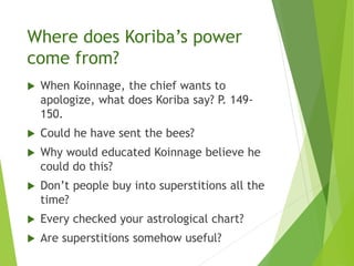 Where does Koriba’s power
come from?
 When Koinnage, the chief wants to
apologize, what does Koriba say? P. 149-
150.
 Could he have sent the bees?
 Why would educated Koinnage believe he
could do this?
 Don’t people buy into superstitions all the
time?
 Every checked your astrological chart?
 Are superstitions somehow useful?
 