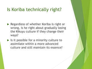 Is Koriba technically right?
 Regardless of whether Koriba is right or
wrong, is he right about gradually losing
the Kikuyu culture if they change their
ways?
 Is it possible for a minority culture to
assimilate within a more advanced
culture and still maintain its essence?
 