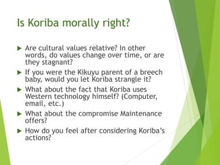 Is Koriba morally right?
 Are cultural values relative? In other
words, do values change over time, or are
they stagnant?
 If you were the Kikuyu parent of a breech
baby, would you let Koriba strangle it?
 What about the fact that Koriba uses
Western technology himself? (Computer,
email, etc.)
 What about the compromise Maintenance
offers?
 How do you feel after considering Koriba’s
actions?
 