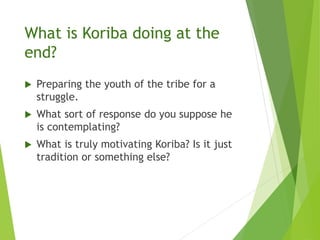 What is Koriba doing at the
end?
 Preparing the youth of the tribe for a
struggle.
 What sort of response do you suppose he
is contemplating?
 What is truly motivating Koriba? Is it just
tradition or something else?
 