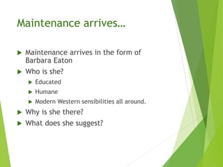 Maintenance arrives…
 Maintenance arrives in the form of
Barbara Eaton
 Who is she?
 Educated
 Humane
 Modern Western sensibilities all around.
 Why is she there?
 What does she suggest?
 