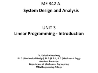 UNIT 3
Linear Programming - Introduction
Dr. Kailash Chaudhary
Ph.D. (Mechanical Design), M.E. (P & I), B.E. (Mechanical Engg)
Assistant Professor
Department of Mechanical Engineering
MBM Engineering College
ME 342 A
System Design and Analysis
 