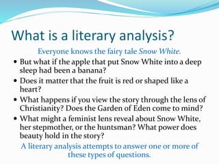 What is a literary analysis?
Everyone knows the fairy tale Snow White.
 But what if the apple that put Snow White into a deep
sleep had been a banana?
 Does it matter that the fruit is red or shaped like a
heart?
 What happens if you view the story through the lens of
Christianity? Does the Garden of Eden come to mind?
 What might a feminist lens reveal about Snow White,
her stepmother, or the huntsman? What power does
beauty hold in the story?
A literary analysis attempts to answer one or more of
these types of questions.
 