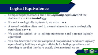 Logical Equivalence
▰ Compound propositions r and s are logically equivalent if the
statement r s is a
↔ tautology.
▰ If r and s are logically equivalent, we write r s
⇔ .
▰ A second notation often used to mean statements r and s are logically
equivalent is r s
≡ .
▰ We used the symbol or to indicate statements r and s are not logically
equivalent
▰ You can determine whether compound propositions r and s are logically
equivalent by building a single truth table for both propositions and
checking to see that they have exactly the same truth values.
12
 