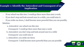 Example 1: Identify the Antecedent and Consequent of an
Implication
a. If our school was this nice, I would go there more than once a week.
b. If you don’t stop and look around once in a while, you could miss it.
c. If you strike me down, I shall become more powerful than you can possibly.
Solution:
a. Antecedent: our school was this nice
Consequent: I would go there more than once a week
b. Antecedent: you don’t stop and look around once in a while
Consequent: you could miss it
c. Antecedent: you strike me down
Consequent: I shall become more powerful than you can possibly
3
 
