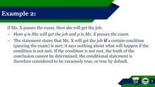 Example 2:
If Ms. X passes the exam, then she will get the job.
▰ Here q is She will get the job and p is Ms. X passes the exam.
▰ The statement states that Ms. X will get the job if a certain condition
(passing the exam) is met; it says nothing about what will happen if the
condition is not met. If the condition is not met, the truth of the
conclusion cannot be determined; the conditional statement is
therefore considered to be vacuously true, or true by default.
4
 