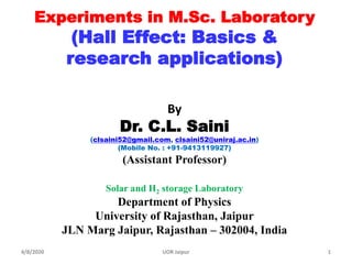 Experiments in M.Sc. Laboratory
(Hall Effect: Basics &
research applications)
By
Dr. C.L. Saini
(clsaini52@gmail.com, clsaini52@uniraj.ac.in)
(Mobile No. : +91-9413119927)
(Assistant Professor)
Solar and H2 storage Laboratory
Department of Physics
University of Rajasthan, Jaipur
JLN Marg Jaipur, Rajasthan – 302004, India
4/8/2020 1UOR Jaipur
 
