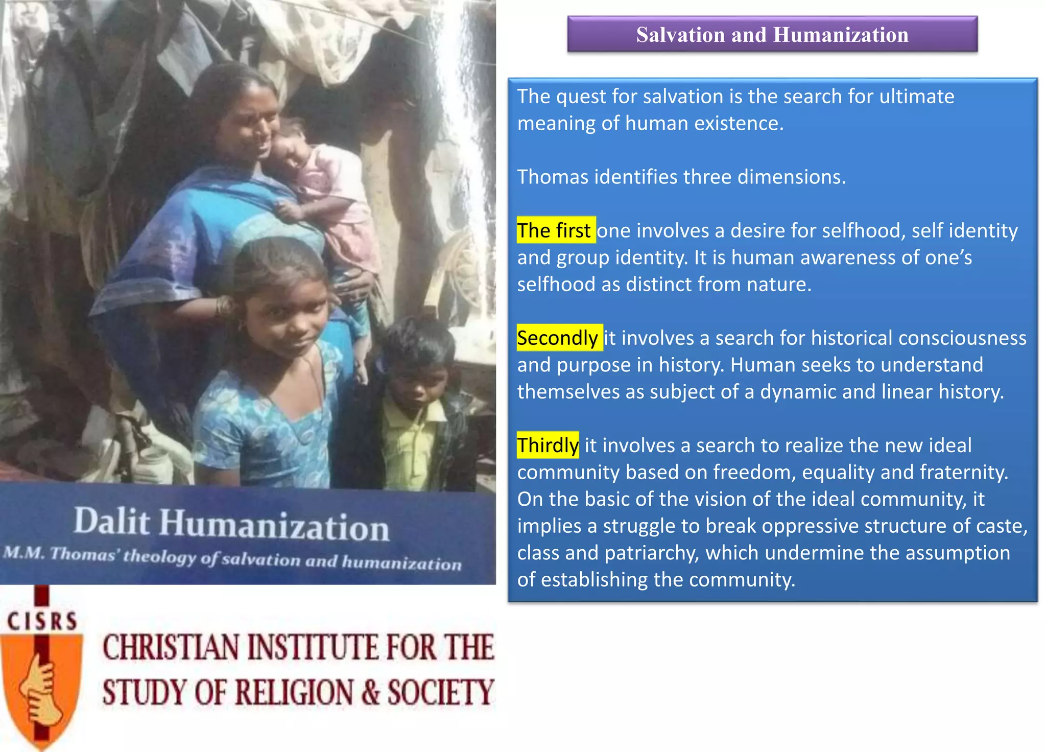 The quest for salvation is the search for ultimate
meaning of human existence.
Thomas identifies three dimensions.
The first one involves a desire for selfhood, self identity
and group identity. It is human awareness of one’s
selfhood as distinct from nature.
Secondly it involves a search for historical consciousness
and purpose in history. Human seeks to understand
themselves as subject of a dynamic and linear history.
Thirdly it involves a search to realize the new ideal
community based on freedom, equality and fraternity.
On the basic of the vision of the ideal community, it
implies a struggle to break oppressive structure of caste,
class and patriarchy, which undermine the assumption
of establishing the community.
Salvation and Humanization
 