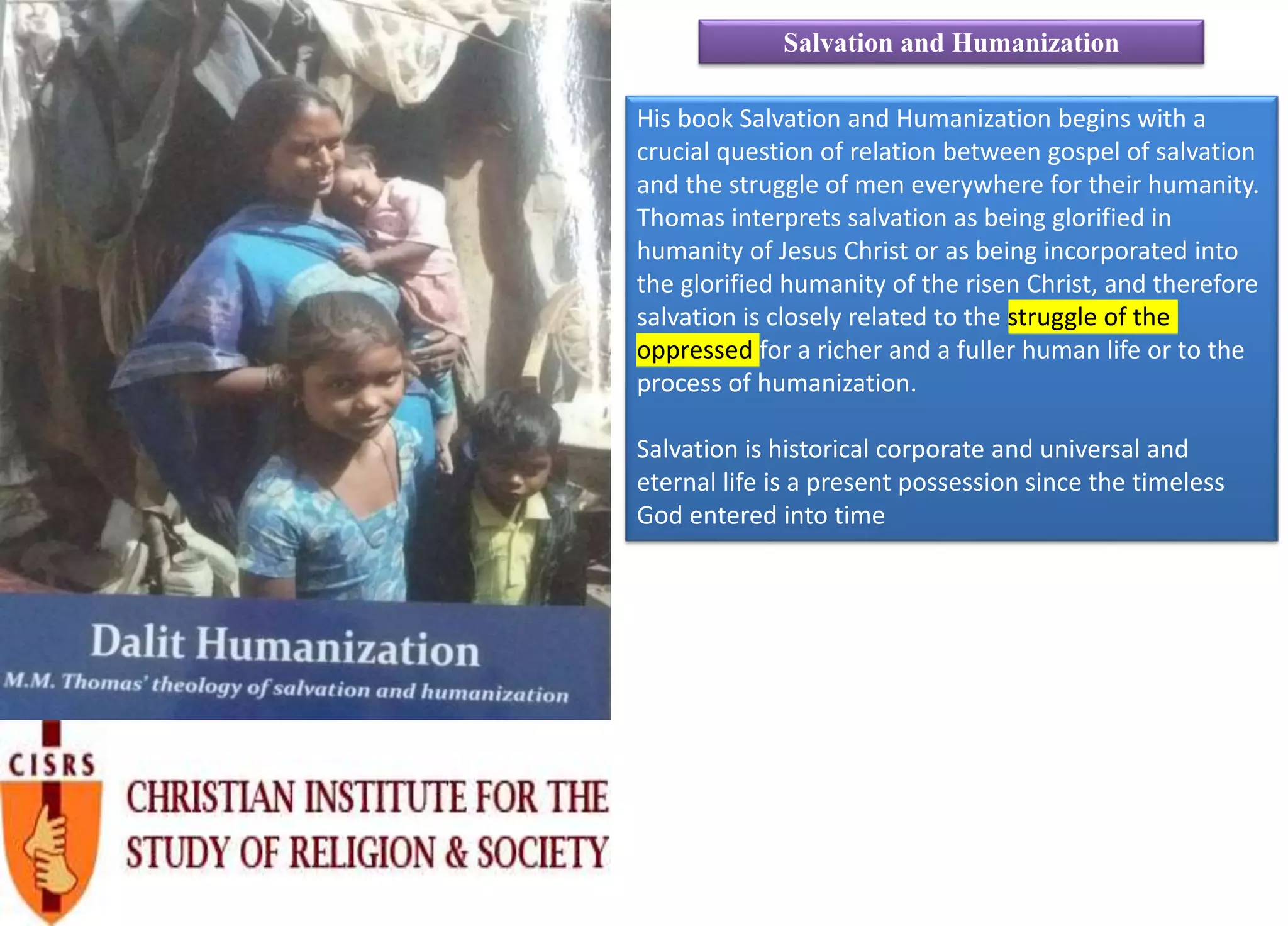 His book Salvation and Humanization begins with a
crucial question of relation between gospel of salvation
and the struggle of men everywhere for their humanity.
Thomas interprets salvation as being glorified in
humanity of Jesus Christ or as being incorporated into
the glorified humanity of the risen Christ, and therefore
salvation is closely related to the struggle of the
oppressed for a richer and a fuller human life or to the
process of humanization.
Salvation is historical corporate and universal and
eternal life is a present possession since the timeless
God entered into time
Salvation and Humanization
 