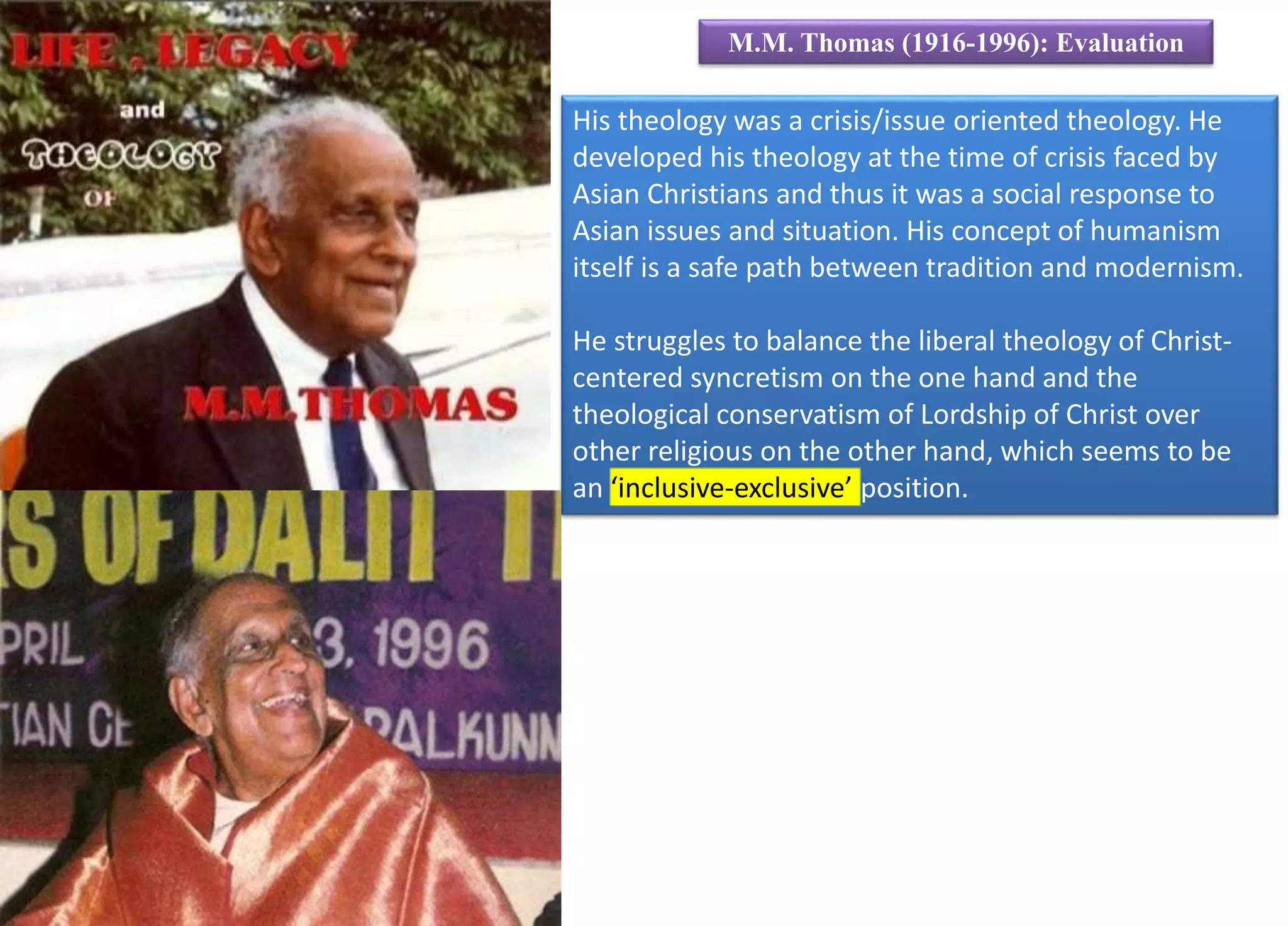 His theology was a crisis/issue oriented theology. He
developed his theology at the time of crisis faced by
Asian Christians and thus it was a social response to
Asian issues and situation. His concept of humanism
itself is a safe path between tradition and modernism.
He struggles to balance the liberal theology of Christ-
centered syncretism on the one hand and the
theological conservatism of Lordship of Christ over
other religious on the other hand, which seems to be
an ‘inclusive-exclusive’ position.
M.M. Thomas (1916-1996): Evaluation
 