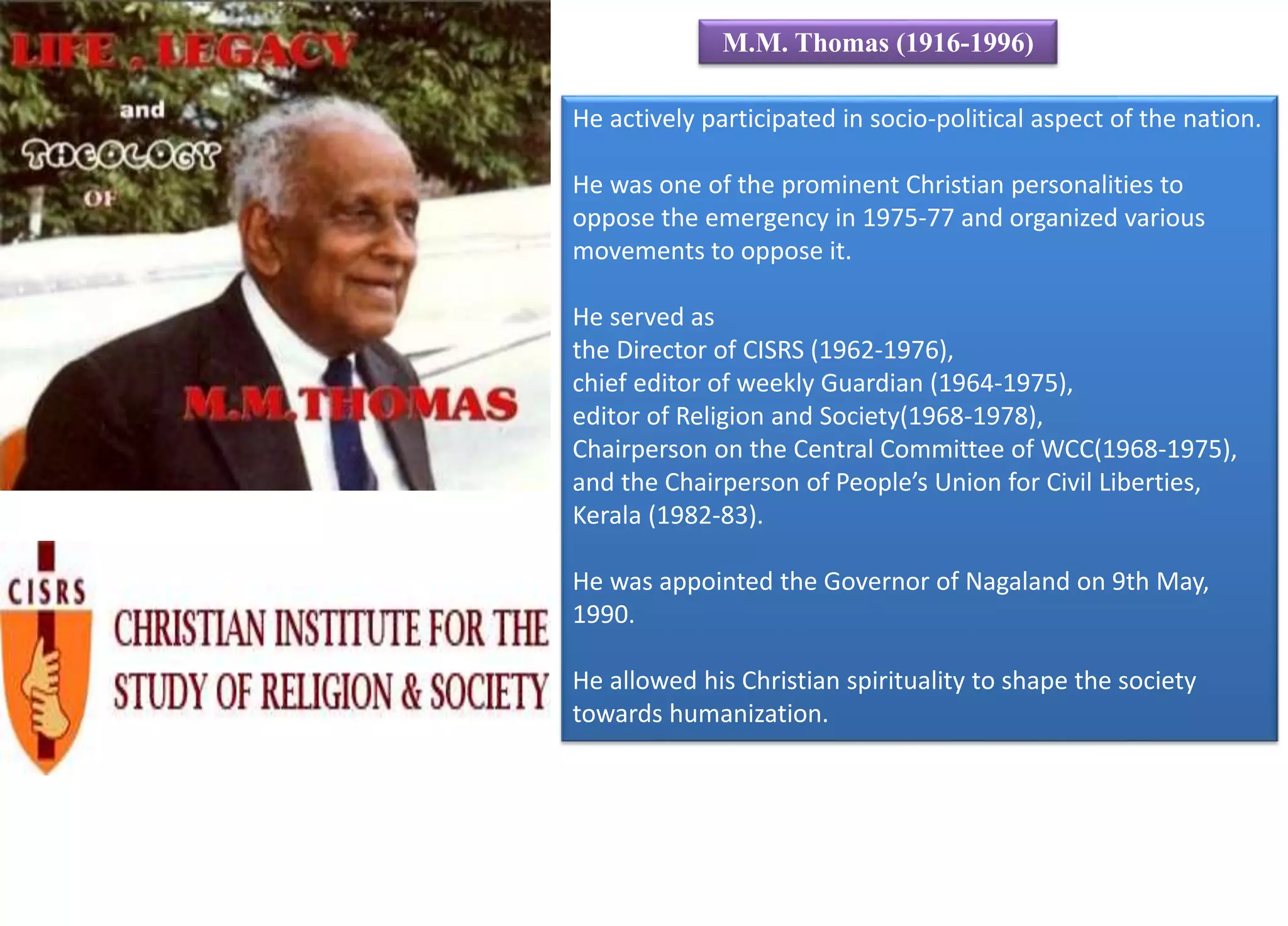 He actively participated in socio-political aspect of the nation.
He was one of the prominent Christian personalities to
oppose the emergency in 1975-77 and organized various
movements to oppose it.
He served as
the Director of CISRS (1962-1976),
chief editor of weekly Guardian (1964-1975),
editor of Religion and Society(1968-1978),
Chairperson on the Central Committee of WCC(1968-1975),
and the Chairperson of People’s Union for Civil Liberties,
Kerala (1982-83).
He was appointed the Governor of Nagaland on 9th May,
1990.
He allowed his Christian spirituality to shape the society
towards humanization.
M.M. Thomas (1916-1996)
 