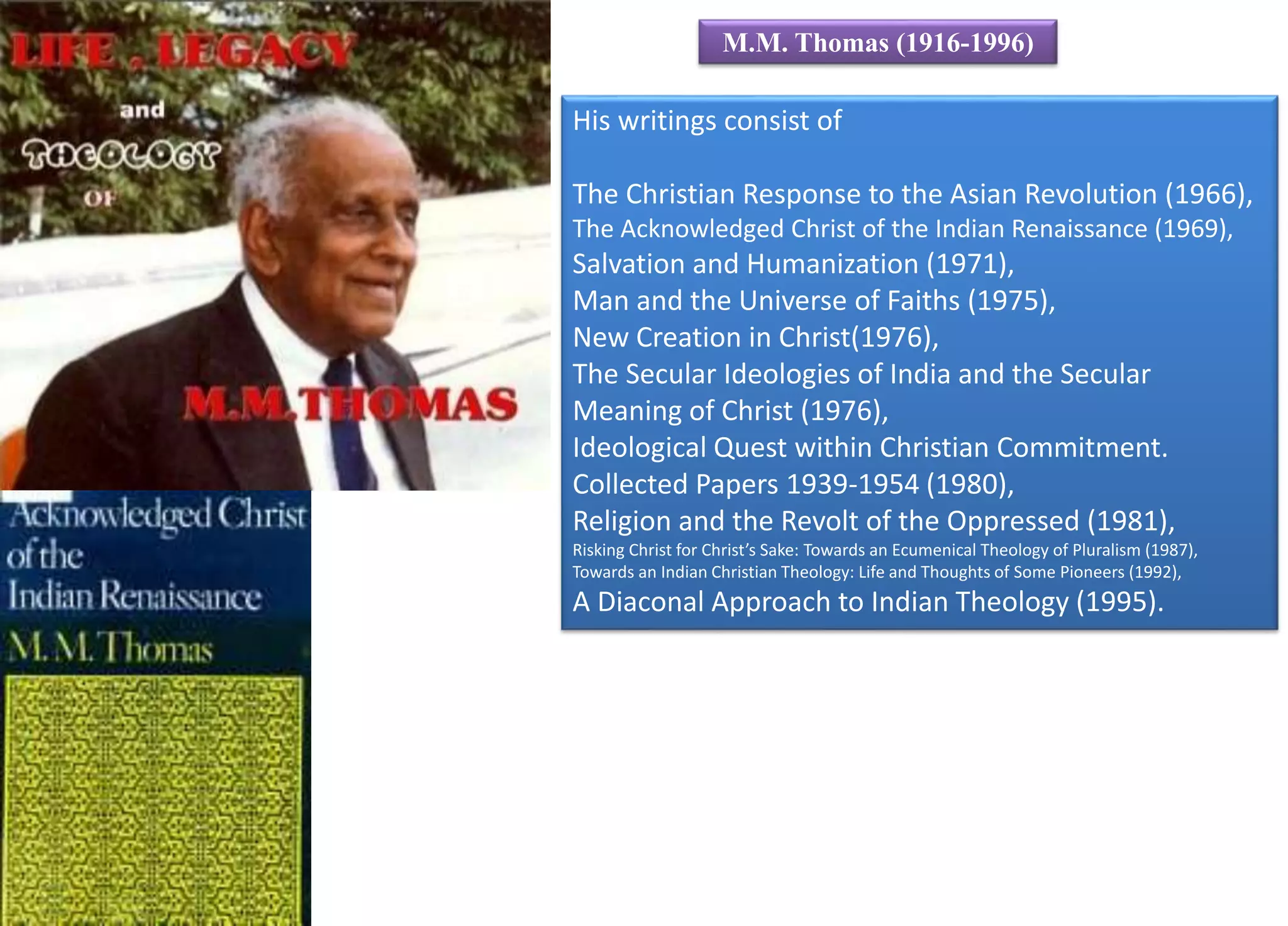His writings consist of
The Christian Response to the Asian Revolution (1966),
The Acknowledged Christ of the Indian Renaissance (1969),
Salvation and Humanization (1971),
Man and the Universe of Faiths (1975),
New Creation in Christ(1976),
The Secular Ideologies of India and the Secular
Meaning of Christ (1976),
Ideological Quest within Christian Commitment.
Collected Papers 1939-1954 (1980),
Religion and the Revolt of the Oppressed (1981),
Risking Christ for Christ’s Sake: Towards an Ecumenical Theology of Pluralism (1987),
Towards an Indian Christian Theology: Life and Thoughts of Some Pioneers (1992),
A Diaconal Approach to Indian Theology (1995).
M.M. Thomas (1916-1996)
 