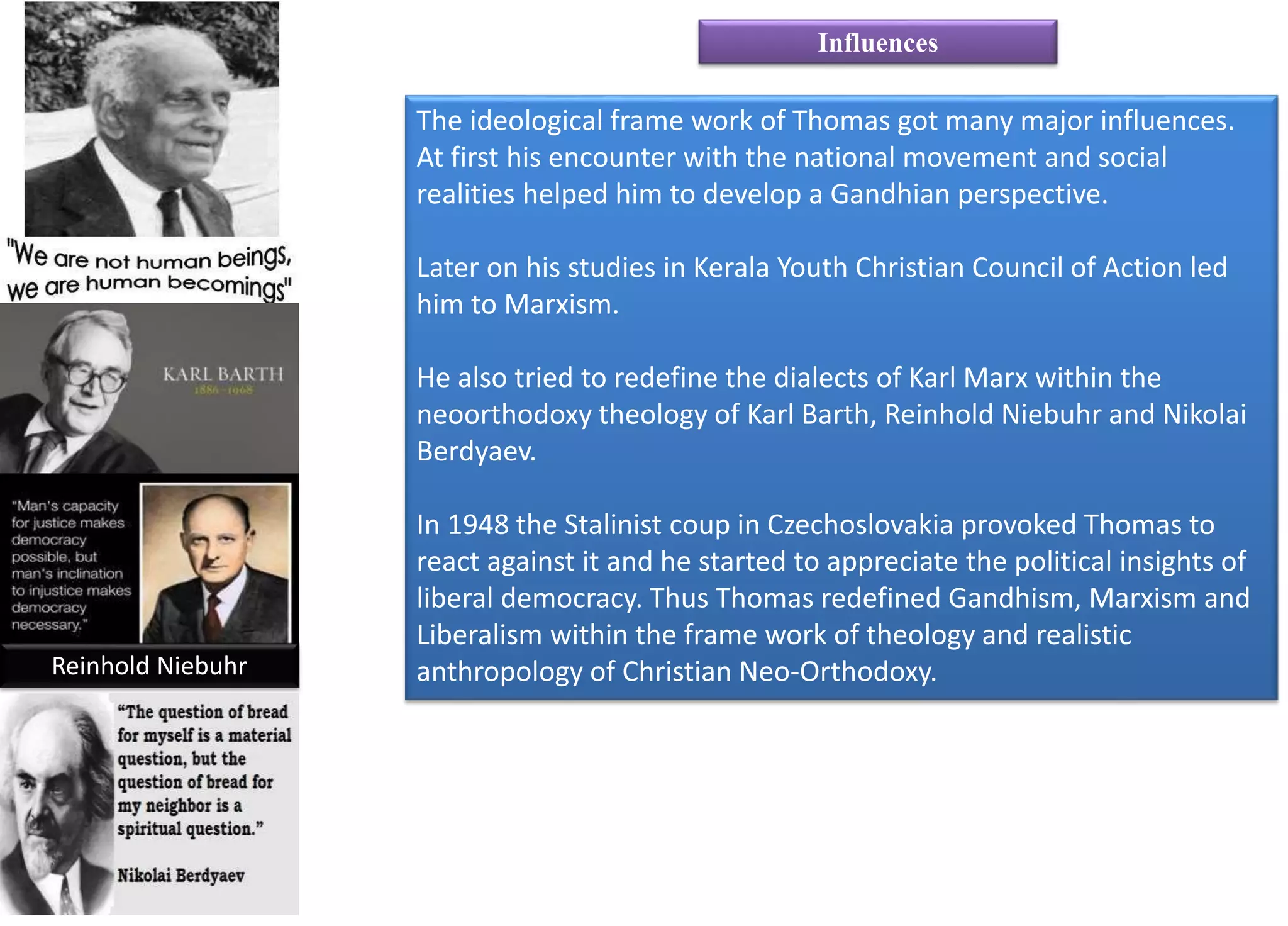 The ideological frame work of Thomas got many major influences.
At first his encounter with the national movement and social
realities helped him to develop a Gandhian perspective.
Later on his studies in Kerala Youth Christian Council of Action led
him to Marxism.
He also tried to redefine the dialects of Karl Marx within the
neoorthodoxy theology of Karl Barth, Reinhold Niebuhr and Nikolai
Berdyaev.
In 1948 the Stalinist coup in Czechoslovakia provoked Thomas to
react against it and he started to appreciate the political insights of
liberal democracy. Thus Thomas redefined Gandhism, Marxism and
Liberalism within the frame work of theology and realistic
anthropology of Christian Neo-Orthodoxy.
Influences
Reinhold Niebuhr
 