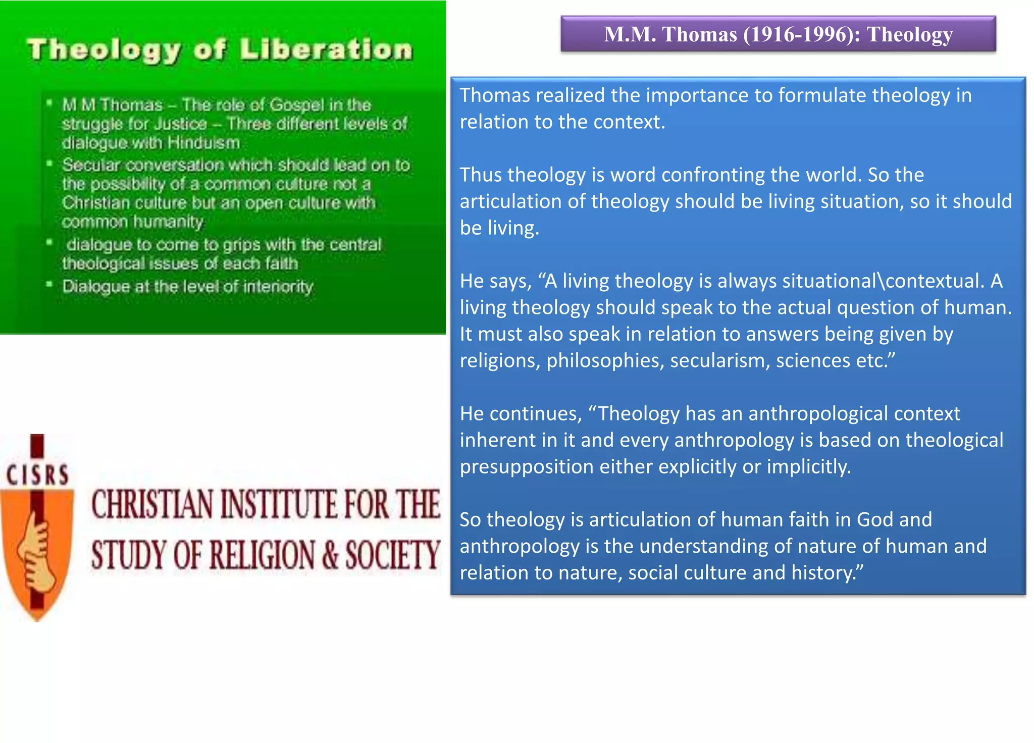 Thomas realized the importance to formulate theology in
relation to the context.
Thus theology is word confronting the world. So the
articulation of theology should be living situation, so it should
be living.
He says, “A living theology is always situationalcontextual. A
living theology should speak to the actual question of human.
It must also speak in relation to answers being given by
religions, philosophies, secularism, sciences etc.”
He continues, “Theology has an anthropological context
inherent in it and every anthropology is based on theological
presupposition either explicitly or implicitly.
So theology is articulation of human faith in God and
anthropology is the understanding of nature of human and
relation to nature, social culture and history.”
M.M. Thomas (1916-1996): Theology
 