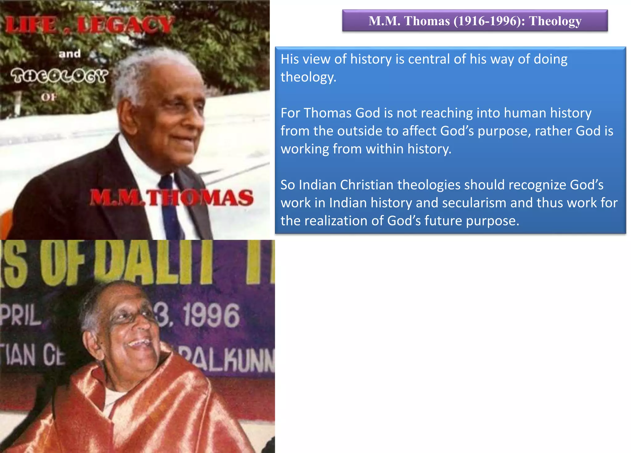 His view of history is central of his way of doing
theology.
For Thomas God is not reaching into human history
from the outside to affect God’s purpose, rather God is
working from within history.
So Indian Christian theologies should recognize God’s
work in Indian history and secularism and thus work for
the realization of God’s future purpose.
M.M. Thomas (1916-1996): Theology
 