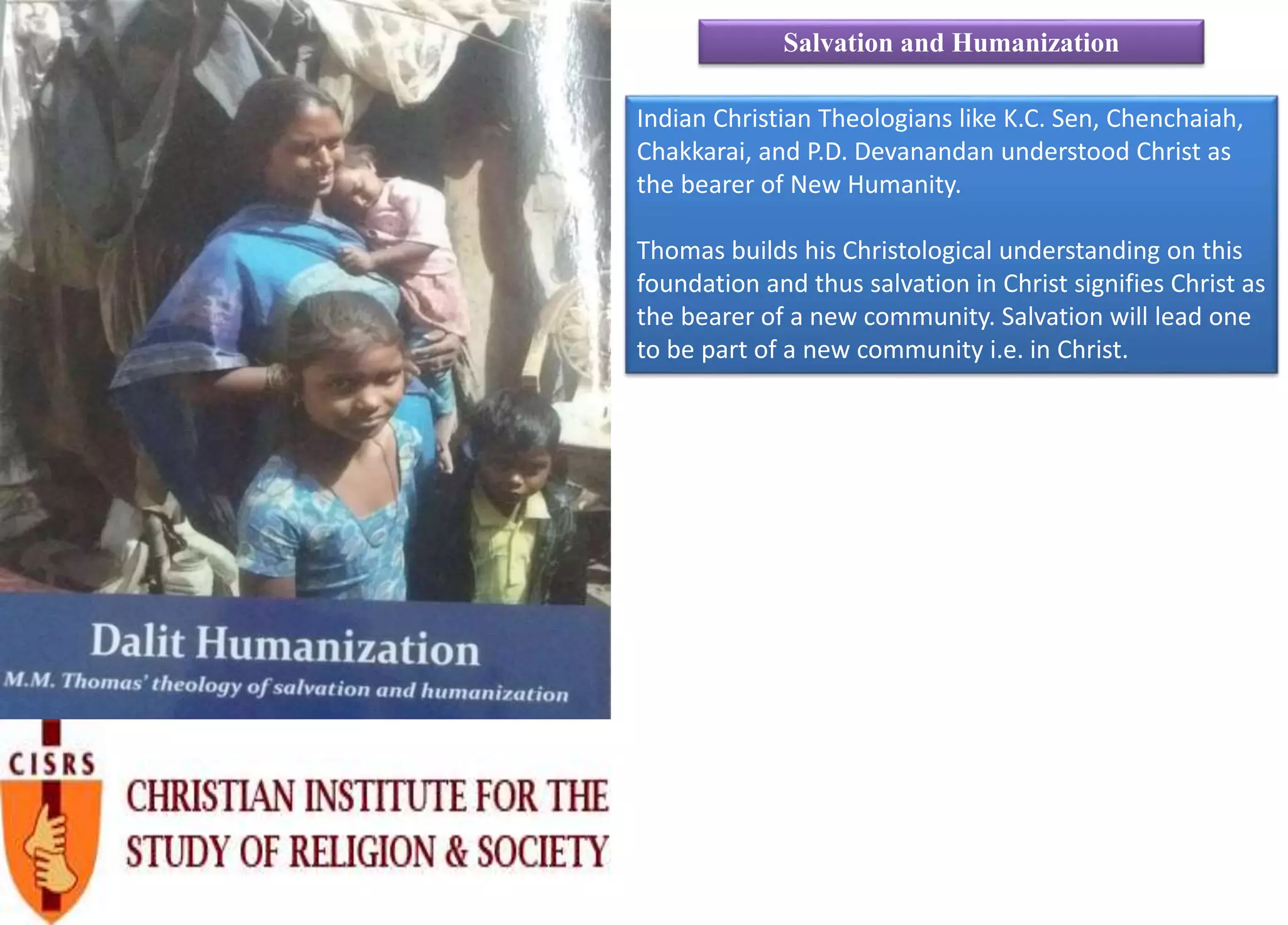 Indian Christian Theologians like K.C. Sen, Chenchaiah,
Chakkarai, and P.D. Devanandan understood Christ as
the bearer of New Humanity.
Thomas builds his Christological understanding on this
foundation and thus salvation in Christ signifies Christ as
the bearer of a new community. Salvation will lead one
to be part of a new community i.e. in Christ.
Salvation and Humanization
 