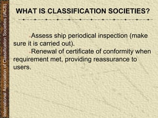 ●Assess ship periodical inspection (make
sure it is carried out).
●Renewal of certificate of conformity when
requirement met, providing reassurance to
users.
WHAT IS CLASSIFICATION SOCIETIES?
InternationalAssociationofClassificationSocieties(IACS)
 