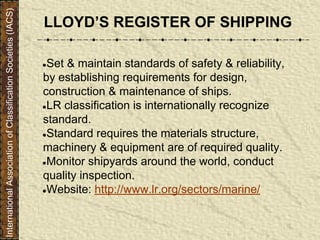 ●Set & maintain standards of safety & reliability,
by establishing requirements for design,
construction & maintenance of ships.
●LR classification is internationally recognize
standard.
●Standard requires the materials structure,
machinery & equipment are of required quality.
●Monitor shipyards around the world, conduct
quality inspection.
●Website: http://www.lr.org/sectors/marine/
LLOYD’S REGISTER OF SHIPPING
InternationalAssociationofClassificationSocieties(IACS)
 