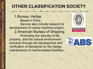 OTHER CLASSIFICATION SOCIETY
1.Bureau Veritas
●Based in Paris.
●Service also include research &
development of variety maritime project.
2.American Bureau of Shipping
●Promoting the security of life,
property, and the natural environment
primarily through the development and
verification of standards for the design,
maintenance of marine-related facilities.
InternationalAssociationofClassificationSocieties(IACS)
 