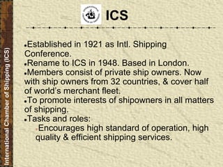 ●Established in 1921 as Intl. Shipping
Conference.
●Rename to ICS in 1948. Based in London.
●Members consist of private ship owners. Now
with ship owners from 32 countries, & cover half
of world’s merchant fleet.
●To promote interests of shipowners in all matters
of shipping.
●Tasks and roles:
●Encourages high standard of operation, high
quality & efficient shipping services.
ICS
InternationalChamberofShipping(ICS)
 