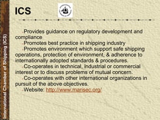 ●Provides guidance on regulatory development and
compliance
●Promotes best practice in shipping industry
●Promotes environment which support safe shipping
operations, protection of environment, & adherence to
internationally adopted standards & procedures.
●Co-operates in technical, industrial or commercial
interest or to discuss problems of mutual concern.
●Co-operates with other international organizations in
pursuit of the above objectives.
●Website: http://www.marisec.org/
InternationalChamberofShipping(ICS)
ICS
 