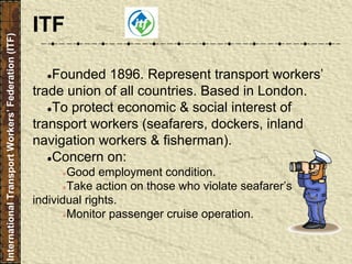 ●Founded 1896. Represent transport workers’
trade union of all countries. Based in London.
●To protect economic & social interest of
transport workers (seafarers, dockers, inland
navigation workers & fisherman).
●Concern on:
●Good employment condition.
●Take action on those who violate seafarer’s
individual rights.
●Monitor passenger cruise operation.
InternationalTransportWorkers’Federation(ITF)
ITF
 