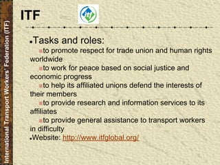 ●Tasks and roles:
■to promote respect for trade union and human rights
worldwide
■to work for peace based on social justice and
economic progress
■to help its affiliated unions defend the interests of
their members
■to provide research and information services to its
affiliates
■to provide general assistance to transport workers
in difficulty
●Website: http://www.itfglobal.org/
InternationalTransportWorkers’Federation(ITF)
ITF
 
