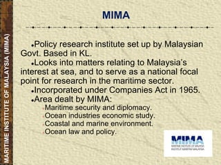 ●Policy research institute set up by Malaysian
Govt. Based in KL.
●Looks into matters relating to Malaysia’s
interest at sea, and to serve as a national focal
point for research in the maritime sector.
●Incorporated under Companies Act in 1965.
●Area dealt by MIMA:
●Maritime security and diplomacy.
●Ocean industries economic study.
●Coastal and marine environment.
●Ocean law and policy.
MIMA
MARITIMEINSTITUTEOFMALAYSIA(MIMA)
 