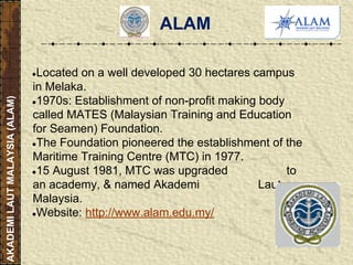 ALAM
●Located on a well developed 30 hectares campus
in Melaka.
●1970s: Establishment of non-profit making body
called MATES (Malaysian Training and Education
for Seamen) Foundation.
●The Foundation pioneered the establishment of the
Maritime Training Centre (MTC) in 1977.
●15 August 1981, MTC was upgraded to
an academy, & named Akademi Laut
Malaysia.
●Website: http://www.alam.edu.my/
AKADEMILAUTMALAYSIA(ALAM)
 