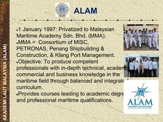 ●1 January 1997: Privatized to Malaysian
Maritime Academy Sdn. Bhd. (MMA).
●MMA = Consortium of MISC,
PETRONAS, Penang Shipbuilding &
Construction, & Klang Port Management.
●Objective: To produce competent
professionals with in-depth technical, academic,
commercial and business knowledge in the
maritime field through balanced and integrated
curriculum.
●Provides courses leading to academic degrees
and professional maritime qualifications.
AKADEMILAUTMALAYSIA(ALAM)
ALAM
 