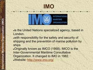 IMO
●is the United Nations specialized agency, based in
London.
●with responsibility for the safety and security of
shipping and the prevention of marine pollution by
ships
●Originally known as IMCO (1958). IMCO is the
Inter-Governmental Maritime Consultative
Organization. It changed to IMO in 1982.
●Website: http://www.imo.org/
InternationalMaritimeOrganization(IMO)
 