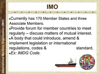 ●Currently has 170 Member States and three
Associate Members.
●Provide forum for member countries to meet
regularly – discuss matters of mutual interest.
●A body that could introduce, amend &
implement legislation or international
regulations, codes & standard.
●Ex: IMDG Code.
IMO
InternationalMaritimeOrganization(IMO)
 