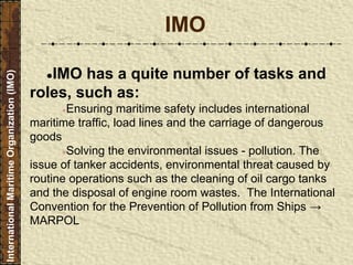 ●IMO has a quite number of tasks and
roles, such as:
●Ensuring maritime safety includes international
maritime traffic, load lines and the carriage of dangerous
goods
●Solving the environmental issues - pollution. The
issue of tanker accidents, environmental threat caused by
routine operations such as the cleaning of oil cargo tanks
and the disposal of engine room wastes. The International
Convention for the Prevention of Pollution from Ships →
MARPOL
IMO
InternationalMaritimeOrganization(IMO)
 