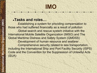 ●Tasks and roles…
●Establishing a system for providing compensation to
those who had suffered financially as a result of pollution
●Global search and rescue system initiative with the
International Mobile Satellite Organization (IMSO) and The
Global Maritime Distress and Safety System (GMDSS)
●Development of human resource and seafarer
●Comprehensive security related to sea transportation,
including the International Ship and Port Facility Security (ISPS)
Code and the Convention for the Suppression of Unlawful Acts
(SUA)
IMO
InternationalMaritimeOrganization(IMO)
 