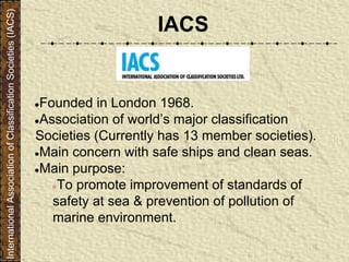 IACS
●Founded in London 1968.
●Association of world’s major classification
Societies (Currently has 13 member societies).
●Main concern with safe ships and clean seas.
●Main purpose:
●To promote improvement of standards of
safety at sea & prevention of pollution of
marine environment.
InternationalAssociationofClassificationSocieties(IACS)
 