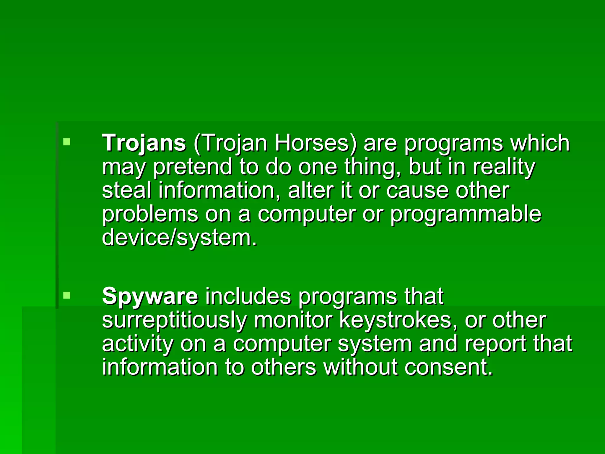 Trojans  (Trojan Horses) are programs which may pretend to do one thing, but in reality steal information, alter it or cause other problems on a computer or programmable device/system. Spyware  includes programs that surreptitiously monitor keystrokes, or other activity on a computer system and report that information to others without consent. 