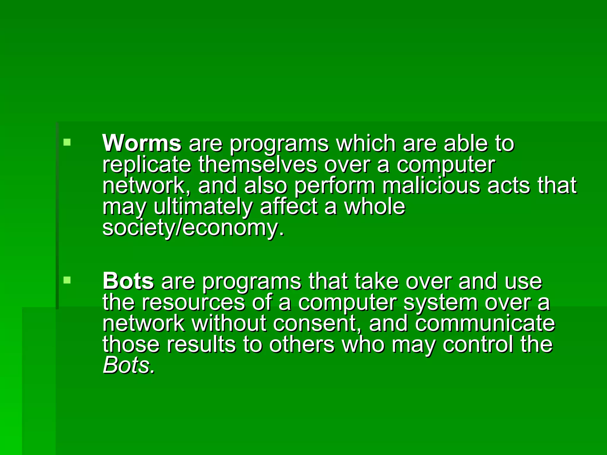 Worms  are programs which are able to replicate themselves over a computer network, and also perform malicious acts that may ultimately affect a whole society/economy. Bots  are programs that take over and use the resources of a computer system over a network without consent, and communicate those results to others who may control the  Bots. 