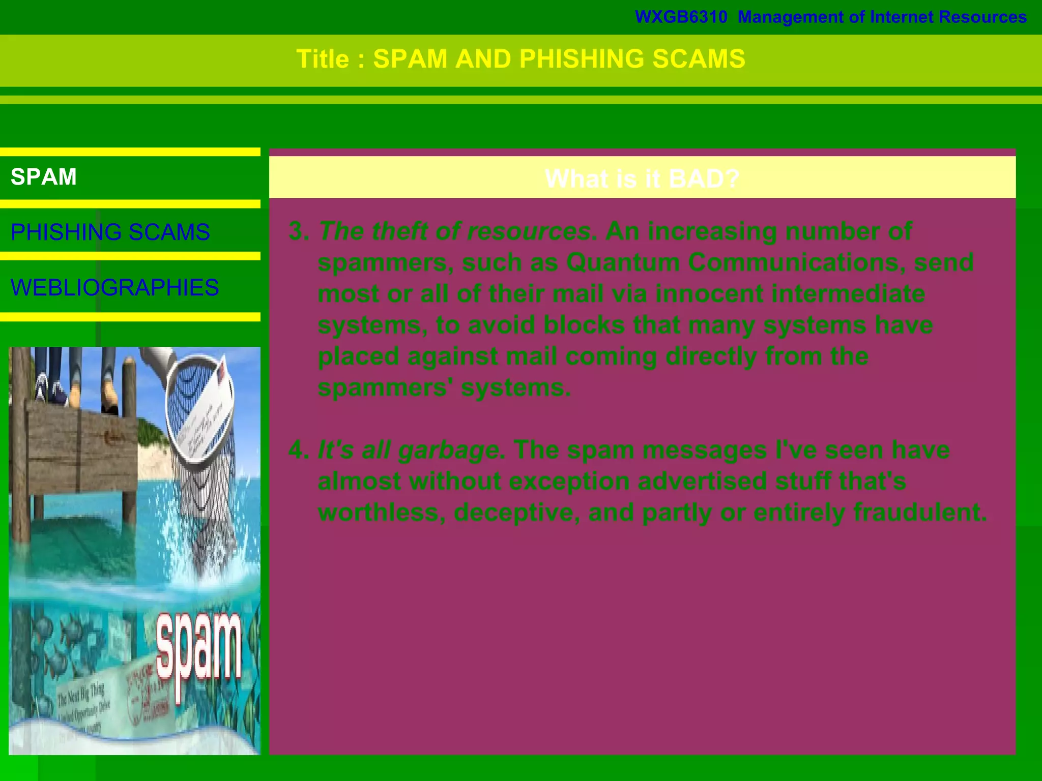 WXGB6310  Management of Internet Resources SPAM PHISHING SCAMS WEBLIOGRAPHIES 3.  The theft of resources . An increasing number of  spammers, such as Quantum Communications, send  most or all of their mail via innocent intermediate  systems, to avoid blocks that many systems have  placed against mail coming directly from the  spammers' systems.  4.  It's all garbage . The spam messages I've seen have  almost without exception advertised stuff that's  worthless, deceptive, and partly or entirely fraudulent.  What is it BAD? Title : SPAM AND PHISHING SCAMS 